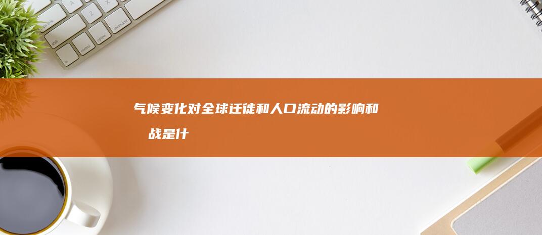 气候变化对全球迁徙和人口流动的影响和挑战是什么？